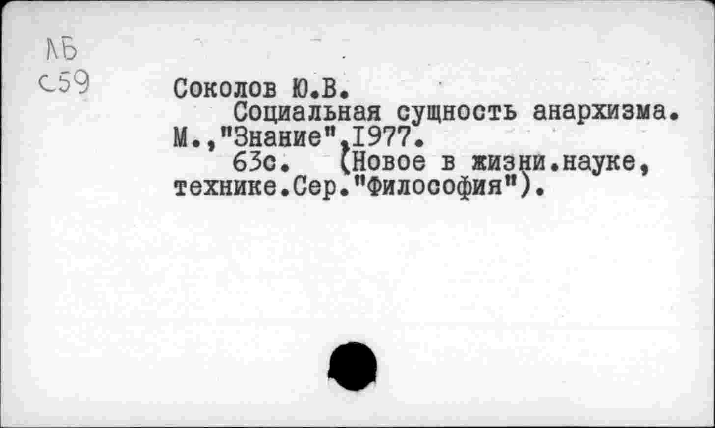 ﻿КБ	—
С59	Соколов Ю.В. Социальная сущность анархизма М.,"Знание".1977. 63с. (Новое в жизни.науке, технике. Сер. ’’Философия").